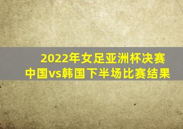 2022年女足亚洲杯决赛中国vs韩国下半场比赛结果