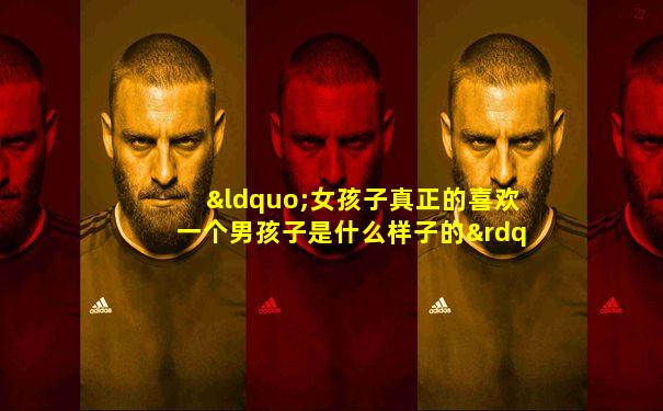 “女孩子真正的喜欢一个男孩子是什么样子的”