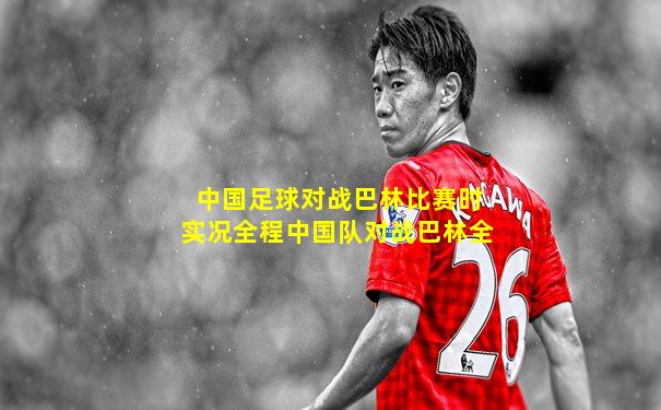 中国足球对战巴林比赛时实况全程中国队对战巴林全