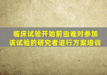 临床试验开始前由谁对参加该试验的研究者进行方案培训