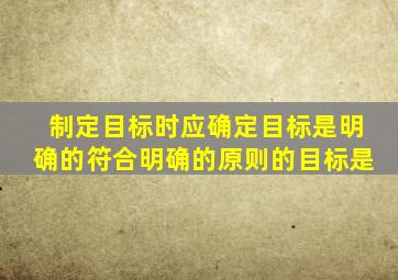 制定目标时应确定目标是明确的符合明确的原则的目标是