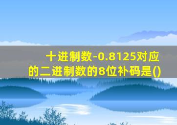 十进制数-0.8125对应的二进制数的8位补码是()