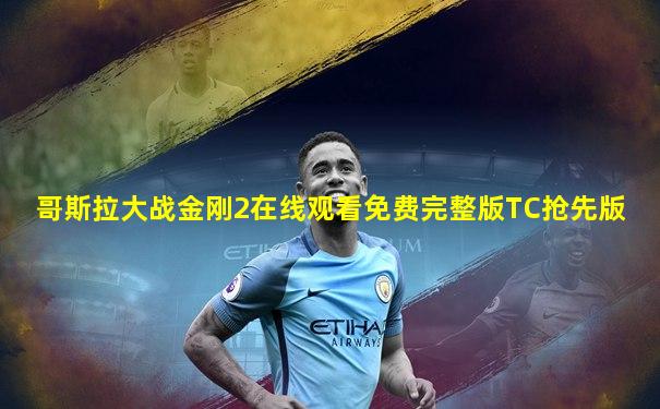 哥斯拉大战金刚2在线观看免费完整版TC抢先版