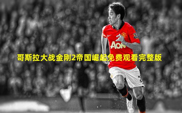 哥斯拉大战金刚2帝国崛起免费观看完整版