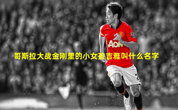 哥斯拉大战金刚里的小女孩吉雅叫什么名字