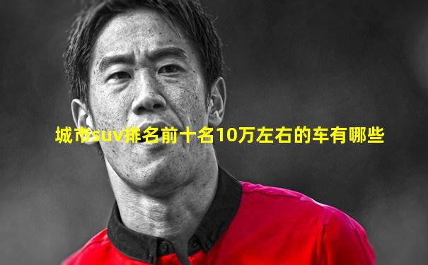 城市suv排名前十名10万左右的车有哪些
