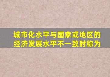 城市化水平与国家或地区的经济发展水平不一致时称为