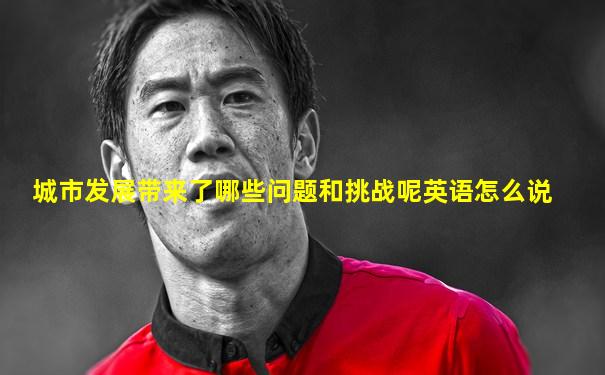 城市发展带来了哪些问题和挑战呢英语怎么说