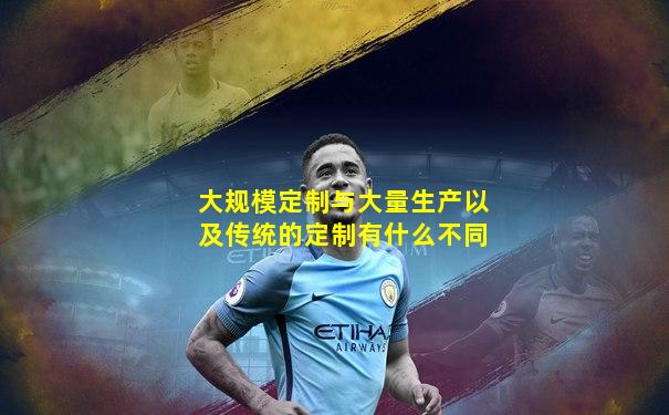 大规模定制与大量生产以及传统的定制有什么不同