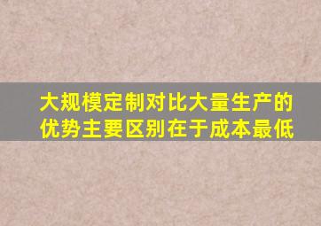 大规模定制对比大量生产的优势主要区别在于成本最低