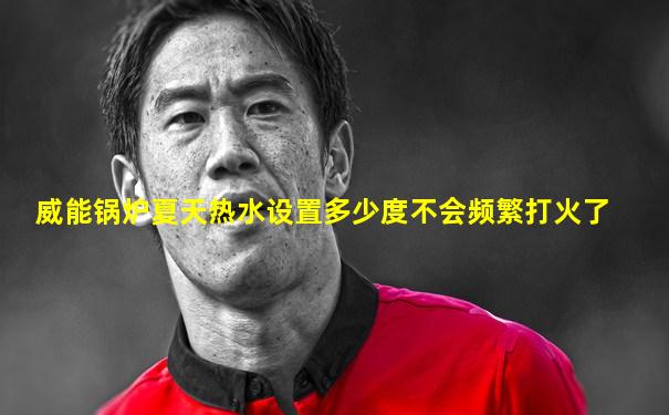 威能锅炉夏天热水设置多少度不会频繁打火了