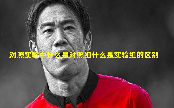 对照实验中什么是对照组什么是实验组的区别