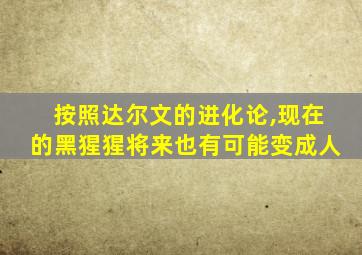 按照达尔文的进化论,现在的黑猩猩将来也有可能变成人