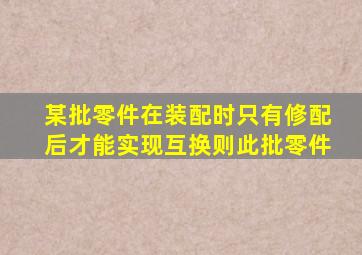 某批零件在装配时只有修配后才能实现互换则此批零件