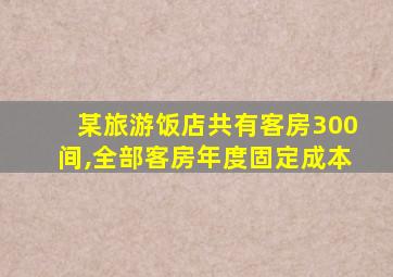 某旅游饭店共有客房300间,全部客房年度固定成本