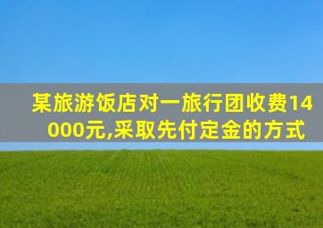 某旅游饭店对一旅行团收费14000元,采取先付定金的方式
