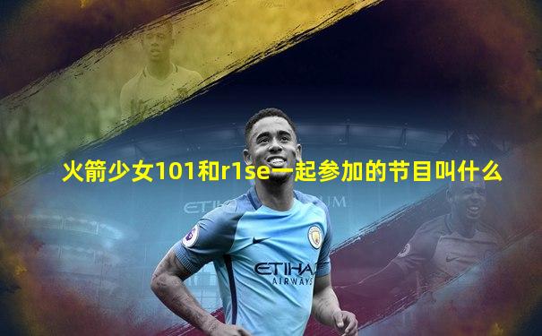 火箭少女101和r1se一起参加的节目叫什么