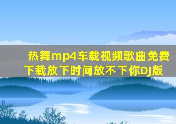 热舞mp4车载视频歌曲免费下载放下时间放不下你DJ版
