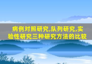 病例对照研究,队列研究,实验性研究三种研究方法的比较