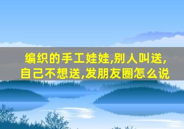 编织的手工娃娃,别人叫送,自己不想送,发朋友圈怎么说