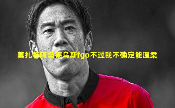 莫扎特阿马德乌斯fgo不过我不确定能温柔