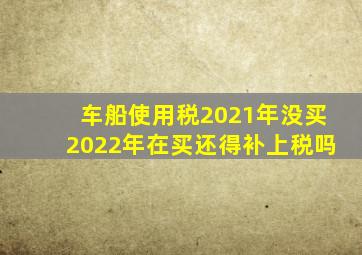 车船使用税2021年没买2022年在买还得补上税吗