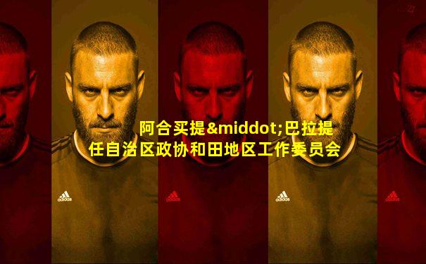 阿合买提·巴拉提任自治区政协和田地区工作委员会主任
