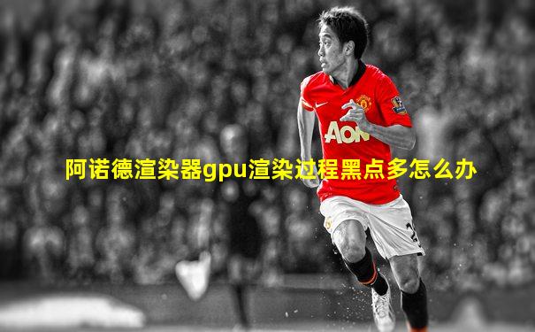 阿诺德渲染器gpu渲染过程黑点多怎么办
