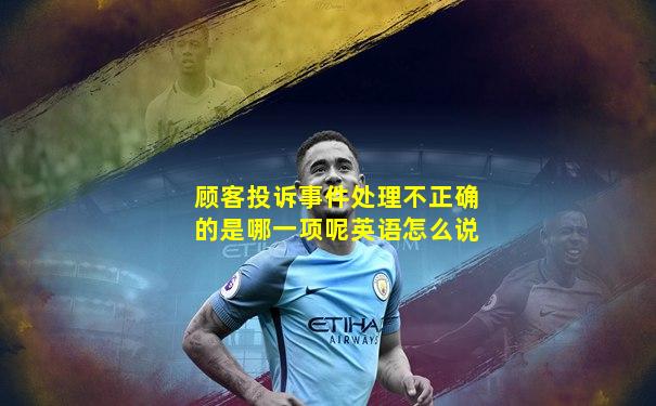顾客投诉事件处理不正确的是哪一项呢英语怎么说
